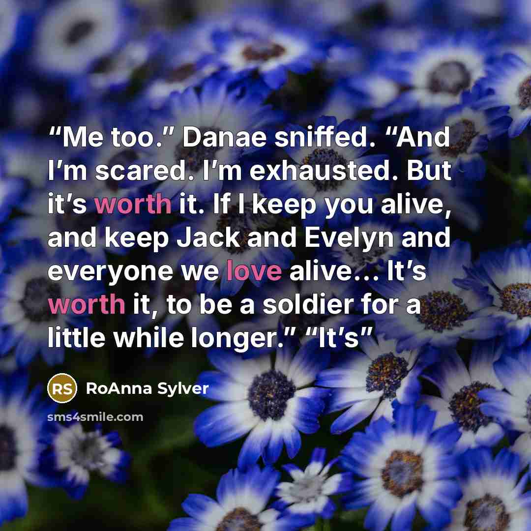 “Me too.” Danae sniffed. “And I’m scared. I’m exhausted. But it’s worth it. If I keep you alive, and keep Jack and Evelyn and everyone we love alive… It’s worth it, to be a soldier for a little while longer.” “It’s” quote by RoAnna Sylver