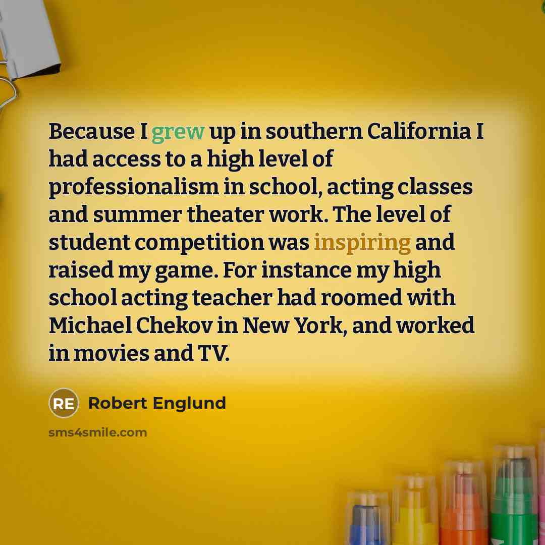 “Because I grew up in southern California I had access to a high level of professionalism in school, acting classes and summer theater work. The level of student competition was inspiring and raised my game. For instance my high school acting teacher had roomed with Michael Chekov in New York, and…” quote by Robert Englund