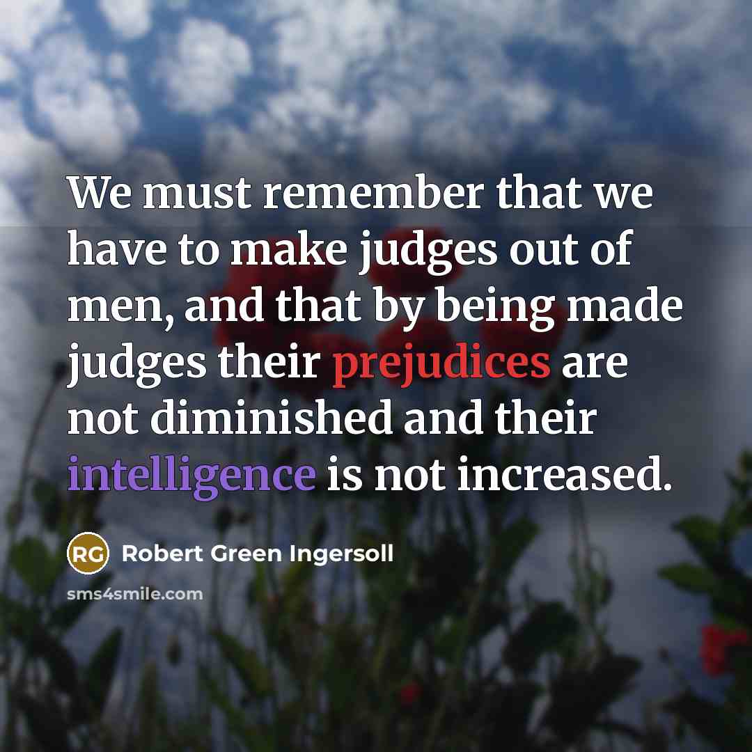 “We must remember that we have to make judges out of men, and that by being made judges their prejudices are not diminished and their intelligence is not increased.” quote by Robert Green Ingersoll