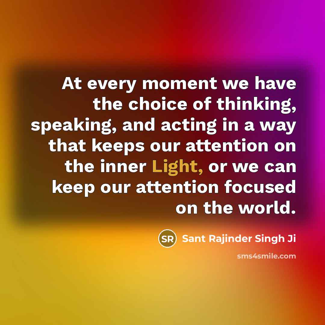 “At every moment we have the choice of thinking, speaking, and acting in a way that keeps our attention on the inner Light, or we can keep our attention focused on the world.” quote by Sant Rajinder Singh Ji