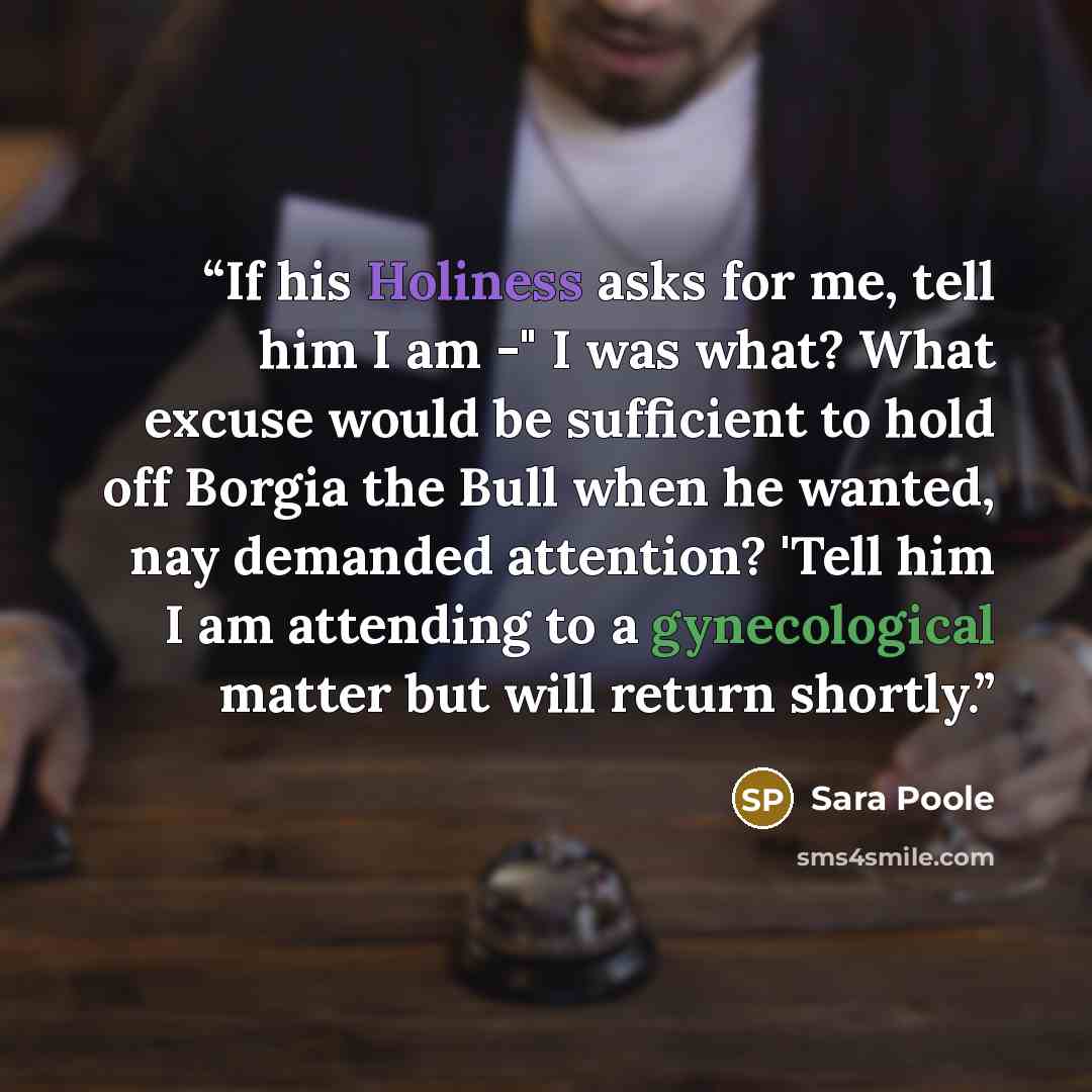 “If his Holiness asks for me, tell him I am -" I was what? What excuse would be sufficient to hold off Borgia the Bull when he wanted, nay demanded attention? 'Tell him I am attending to a gynecological matter but will return shortly.” quote by Sara Poole