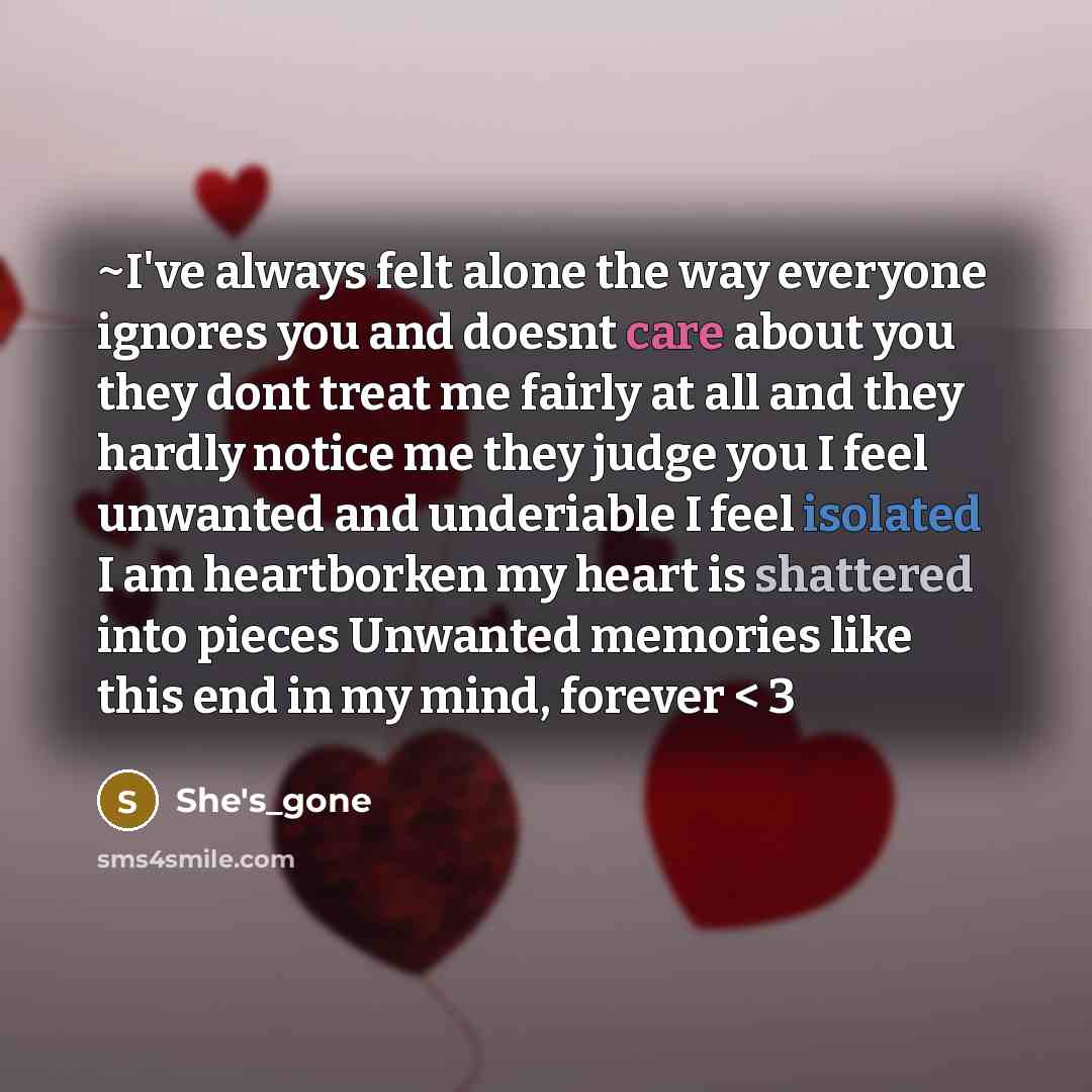 “~I've always felt alone the way everyone ignores you and doesnt care about you they dont treat me fairly at all and they hardly notice me they judge you I feel unwanted and underiable I feel isolated I am heartborken my heart is shattered into pieces Unwanted memories like this end in my mind…” quote by She's_gone