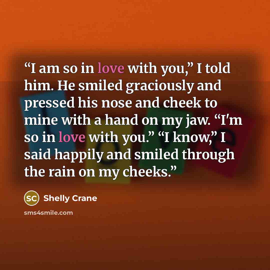 “I am so in love with you,” I told him. He smiled graciously and pressed his nose and cheek to mine with a hand on my jaw. “I'm so in love with you.” “I know,” I said happily and smiled through the rain on my cheeks.” quote by Shelly Crane