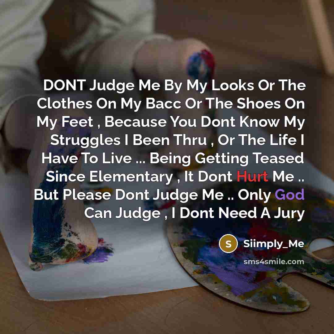 “DONT Judge Me By My Looks Or The Clothes On My Bacc Or The Shoes On My Feet , Because You Dont Know My Struggles I Been Thru , Or The Life I Have To Live ... Being Getting Teased Since Elementary , It Dont Hurt Me .. But Please Dont Judge Me .. Only God Can Judge , I Dont Need A Jury” quote by Siimply_Me
