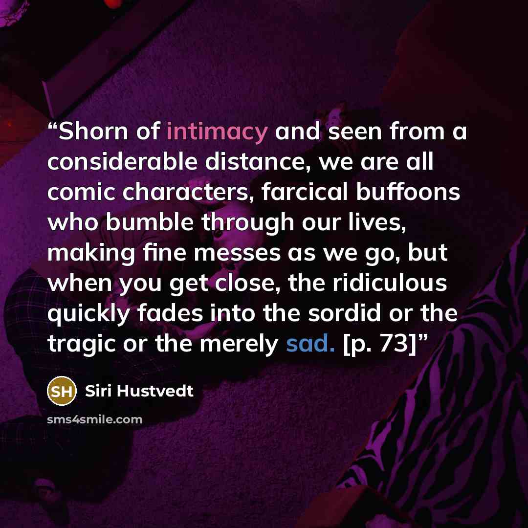 “Shorn of intimacy and seen from a considerable distance, we are all comic characters, farcical buffoons who bumble through our lives, making fine messes as we go, but when you get close, the ridiculous quickly fades into the sordid or the tragic or the merely sad. [p. 73]” quote by Siri Hustvedt