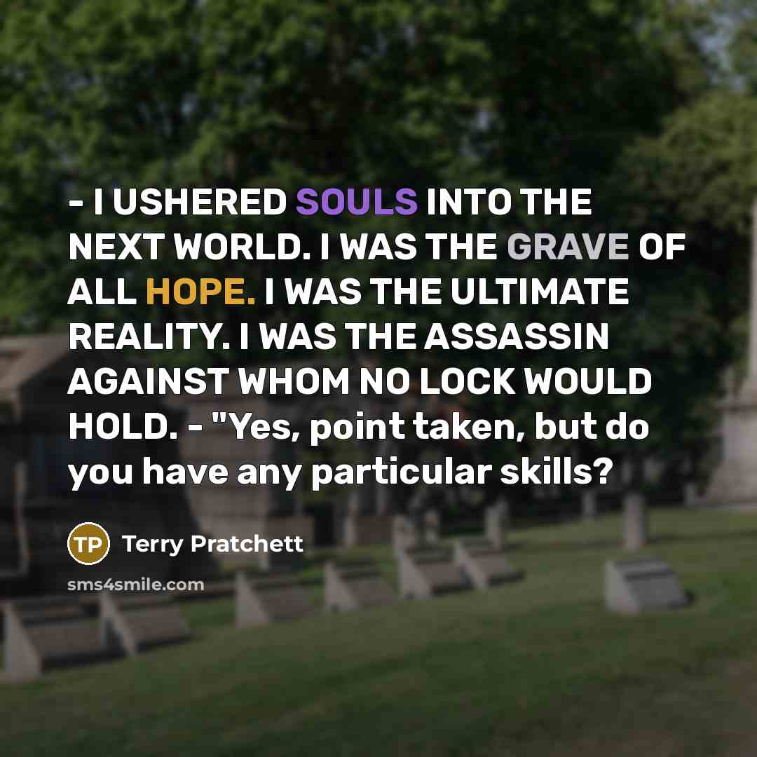 “- I USHERED SOULS INTO THE NEXT WORLD. I WAS THE GRAVE OF ALL HOPE. I WAS THE ULTIMATE REALITY. I WAS THE ASSASSIN AGAINST WHOM NO LOCK WOULD HOLD. - "Yes, point taken, but do you have any particular skills?” quote by Terry Pratchett