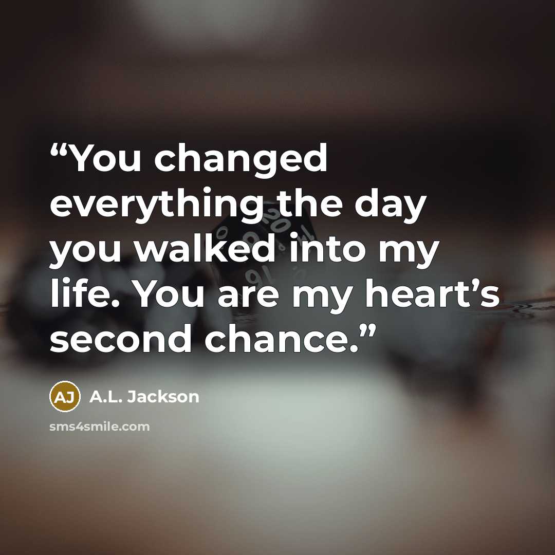 “You changed everything the day you walked into my life. You are my heart’s second chance.” quote by A.L. Jackson