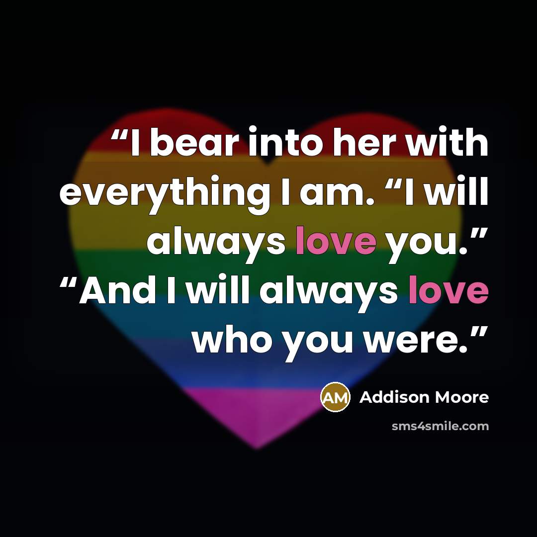 “I bear into her with everything I am. “I will always love you.” “And I will always love who you were.” quote by Addison Moore