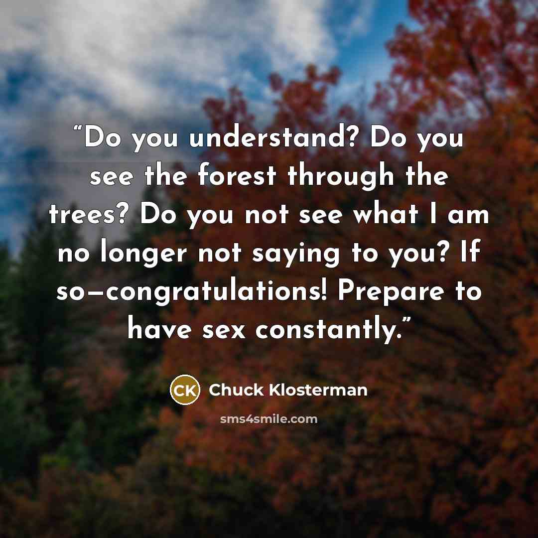 “Do you understand? Do you see the forest through the trees? Do you not see what I am no longer not saying to you? If so—congratulations! Prepare to have sex constantly.” quote by Chuck Klosterman