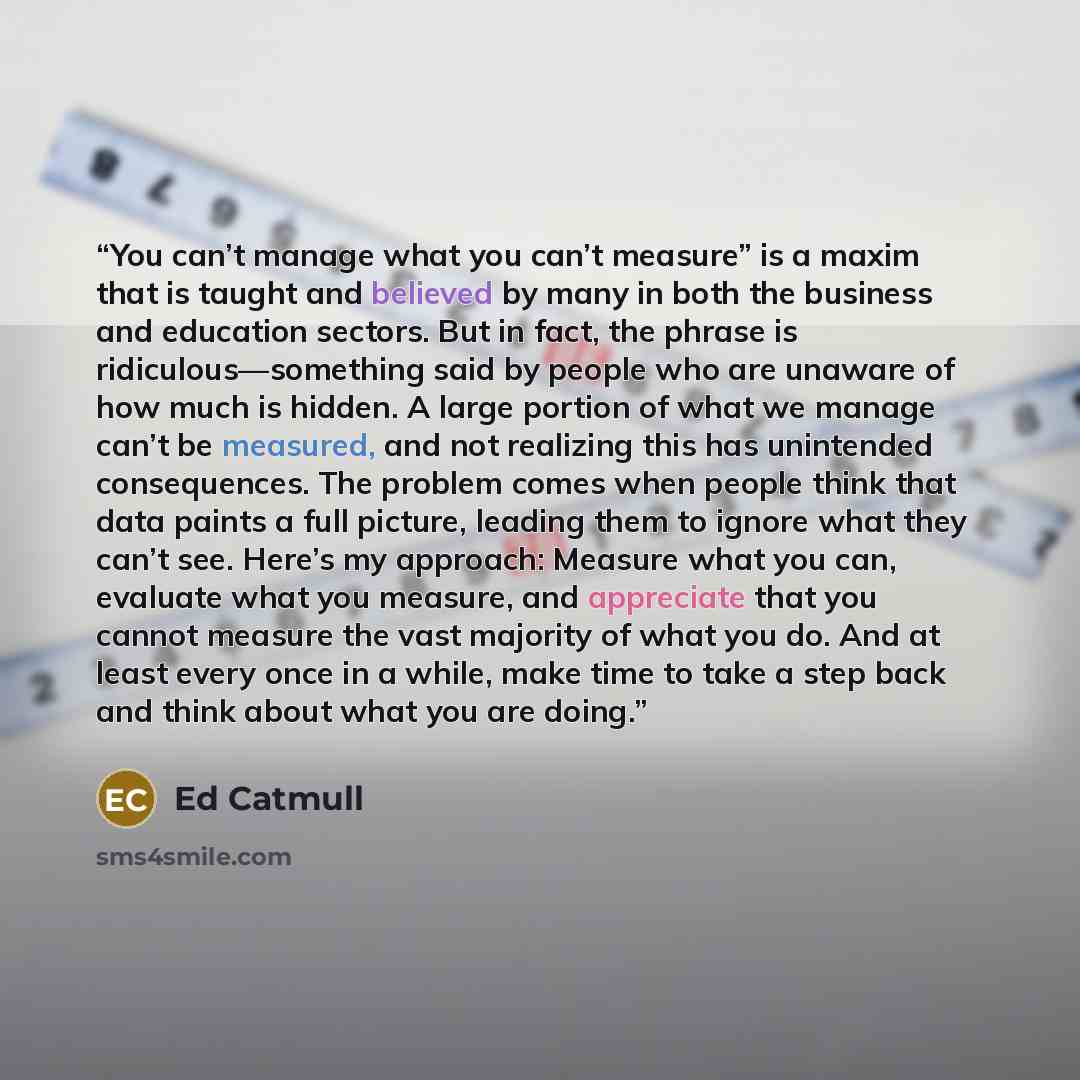 “You can’t manage what you can’t measure” is a maxim that is taught and believed by many in both the business and education sectors. But in fact, the phrase is ridiculous—something said by people who are unaware of how much is hidden. A large portion of what we manage can’t be measured, and not…” quote by Ed Catmull