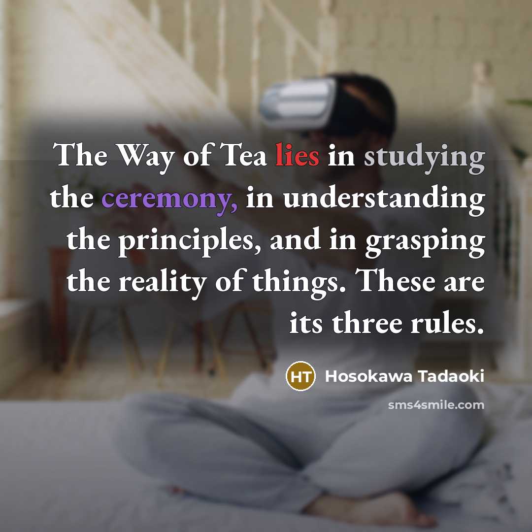 “The Way of Tea lies in studying the ceremony, in understanding the principles, and in grasping the reality of things. These are its three rules.” quote by Hosokawa Tadaoki
