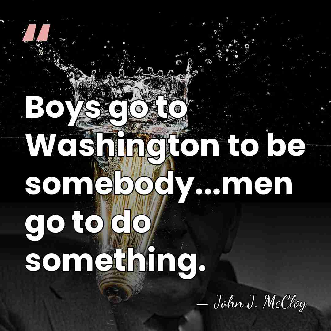 Boys go to Washington to be somebody...men go to do something. - John J. McCloy