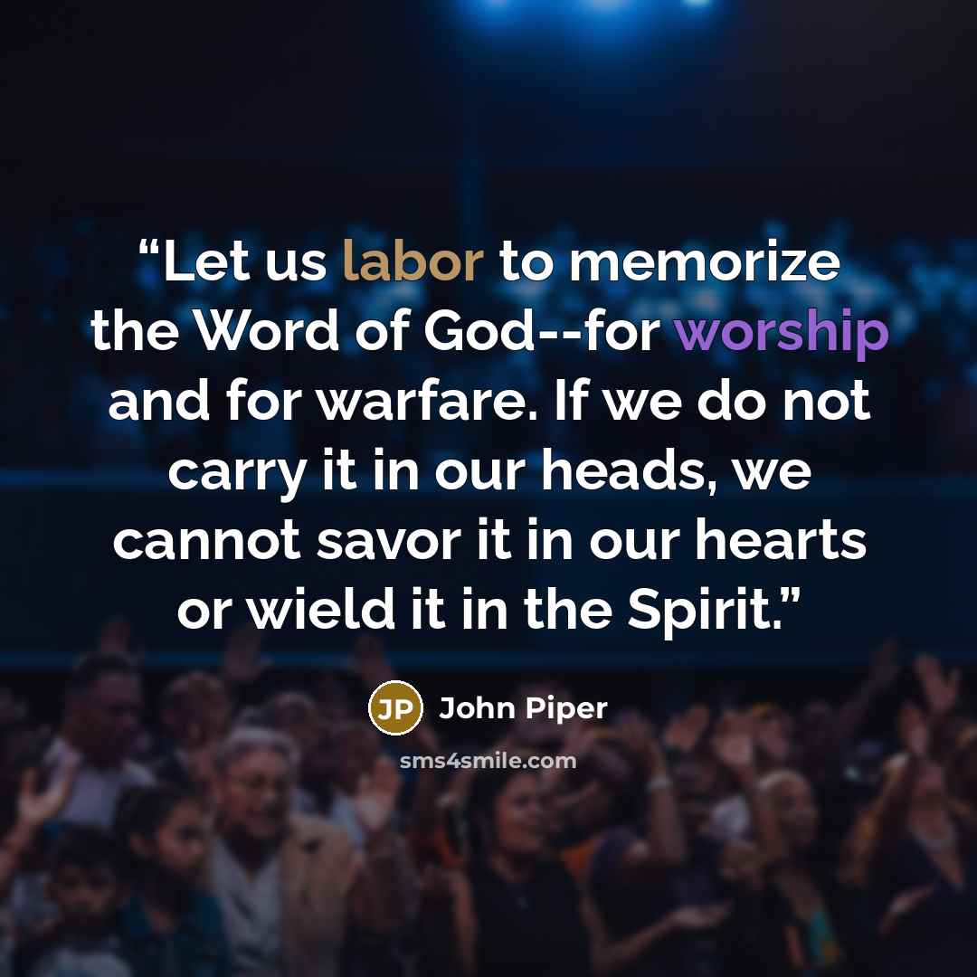 “Let us labor to memorize the Word of God--for worship and for warfare. If we do not carry it in our heads, we cannot savor it in our hearts or wield it in the Spirit.” quote by John Piper