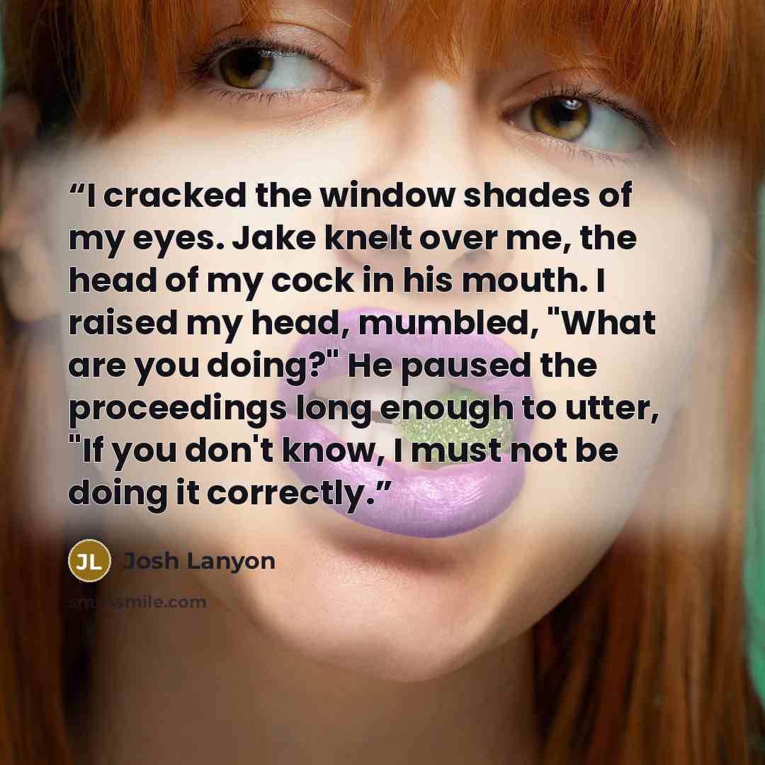 “I cracked the window shades of my eyes. Jake knelt over me, the head of my cock in his mouth. I raised my head, mumbled, "What are you doing?" He paused the proceedings long enough to utter, "If you don't know, I must not be doing it correctly.” quote by Josh Lanyon
