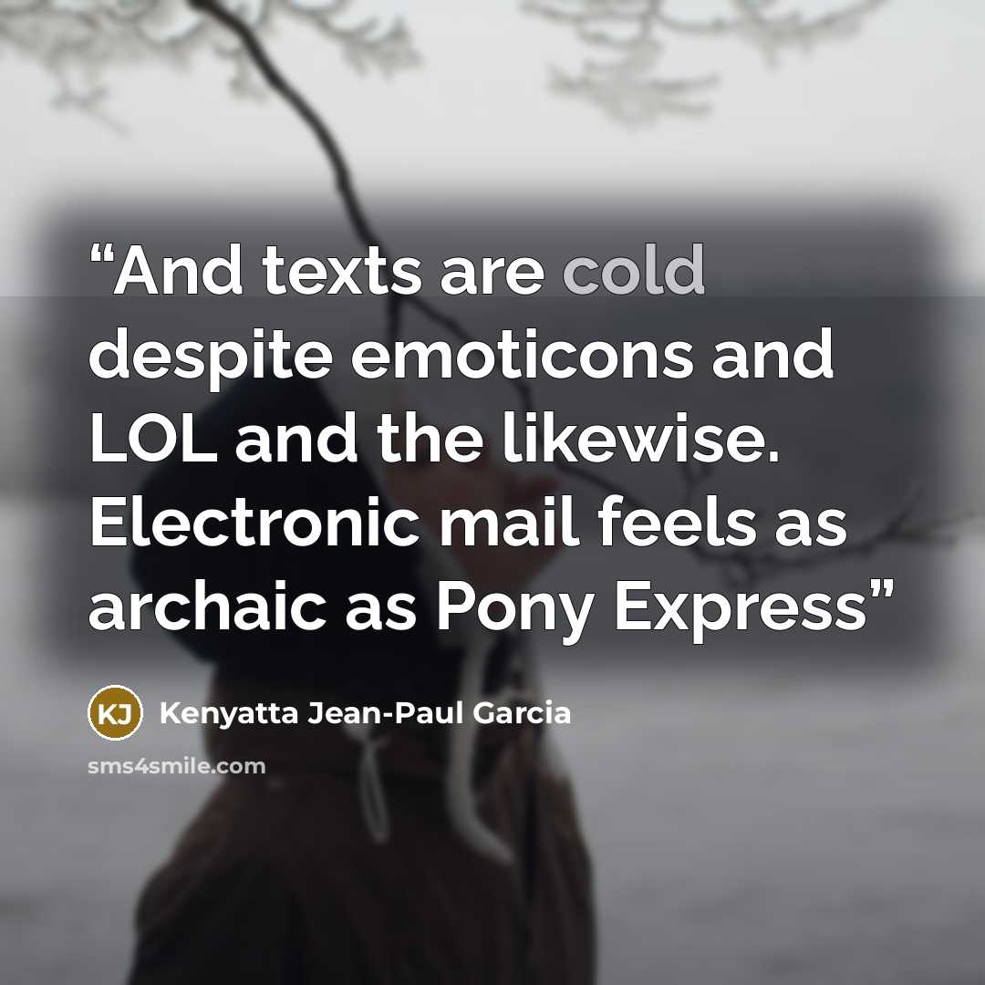 “And texts are cold despite emoticons and LOL and the likewise. Electronic mail feels as archaic as Pony Express” quote by Kenyatta Jean-Paul Garcia