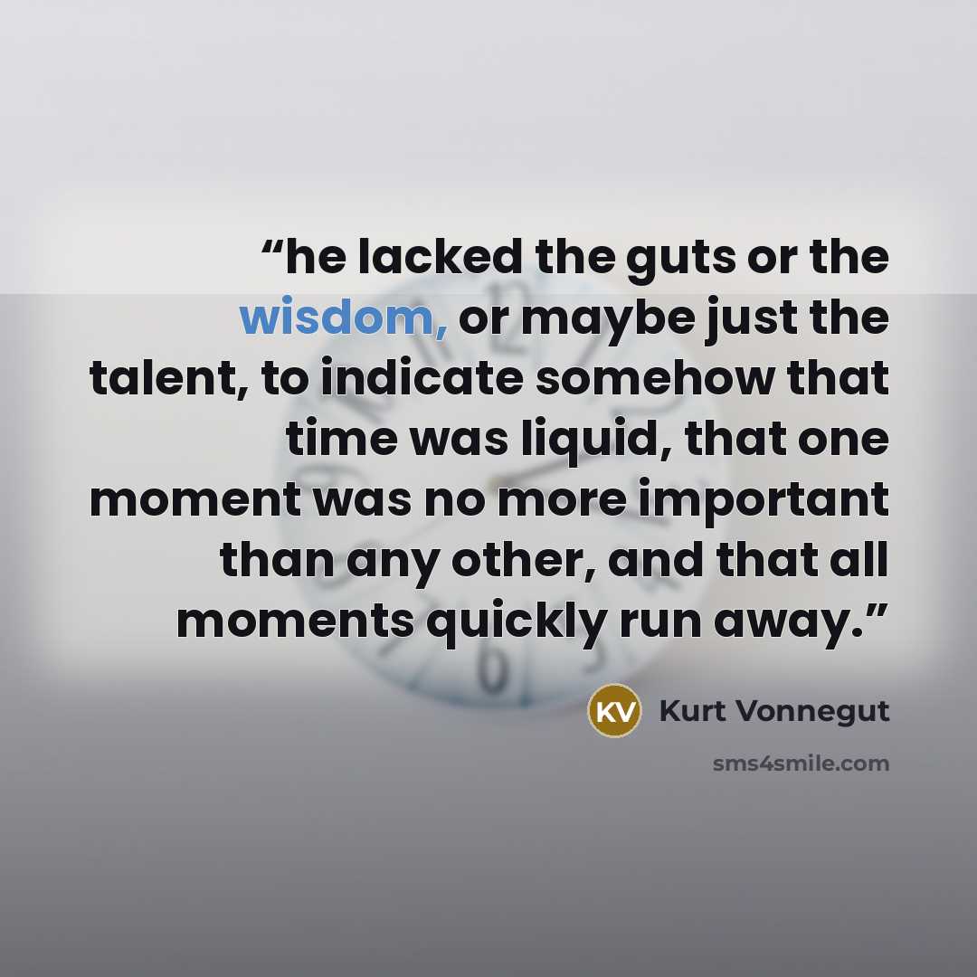 “he lacked the guts or the wisdom, or maybe just the talent, to indicate somehow that time was liquid, that one moment was no more important than any other, and that all moments quickly run away.” quote by Kurt Vonnegut