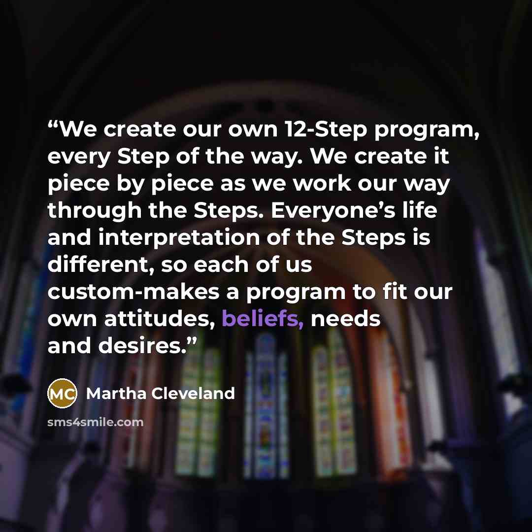 “We create our own 12-Step program, every Step of the way. We create it piece by piece as we work our way through the Steps. Everyone’s life and interpretation of the Steps is different, so each of us custom-makes a program to fit our own attitudes, beliefs, needs and desires.” quote by Martha Cleveland