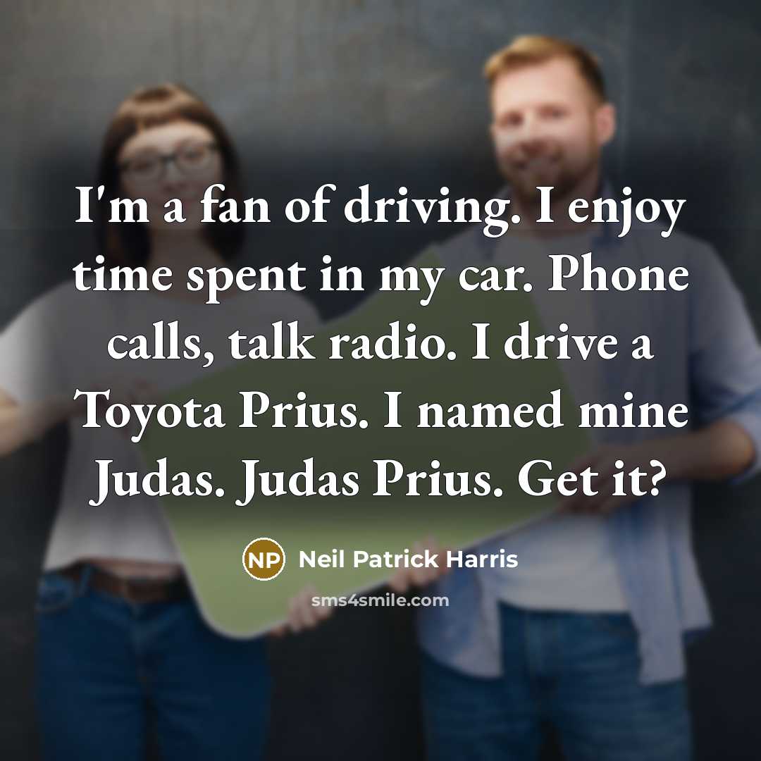 “I'm a fan of driving. I enjoy time spent in my car. Phone calls, talk radio. I drive a Toyota Prius. I named mine Judas. Judas Prius. Get it?” quote by Neil Patrick Harris