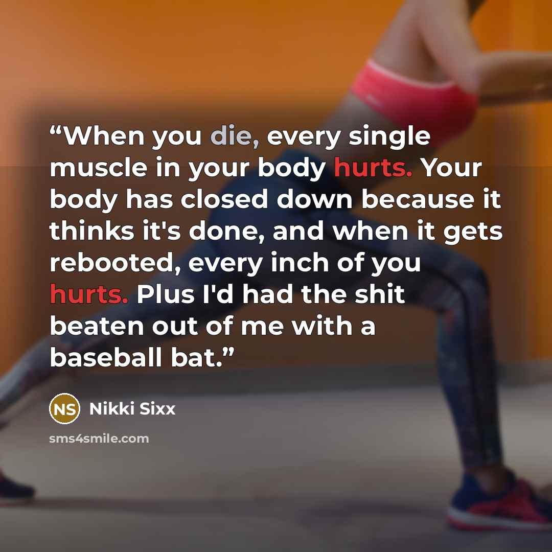 “When you die, every single muscle in your body hurts. Your body has closed down because it thinks it's done, and when it gets rebooted, every inch of you hurts. Plus I'd had the shit beaten out of me with a baseball bat.” quote by Nikki Sixx