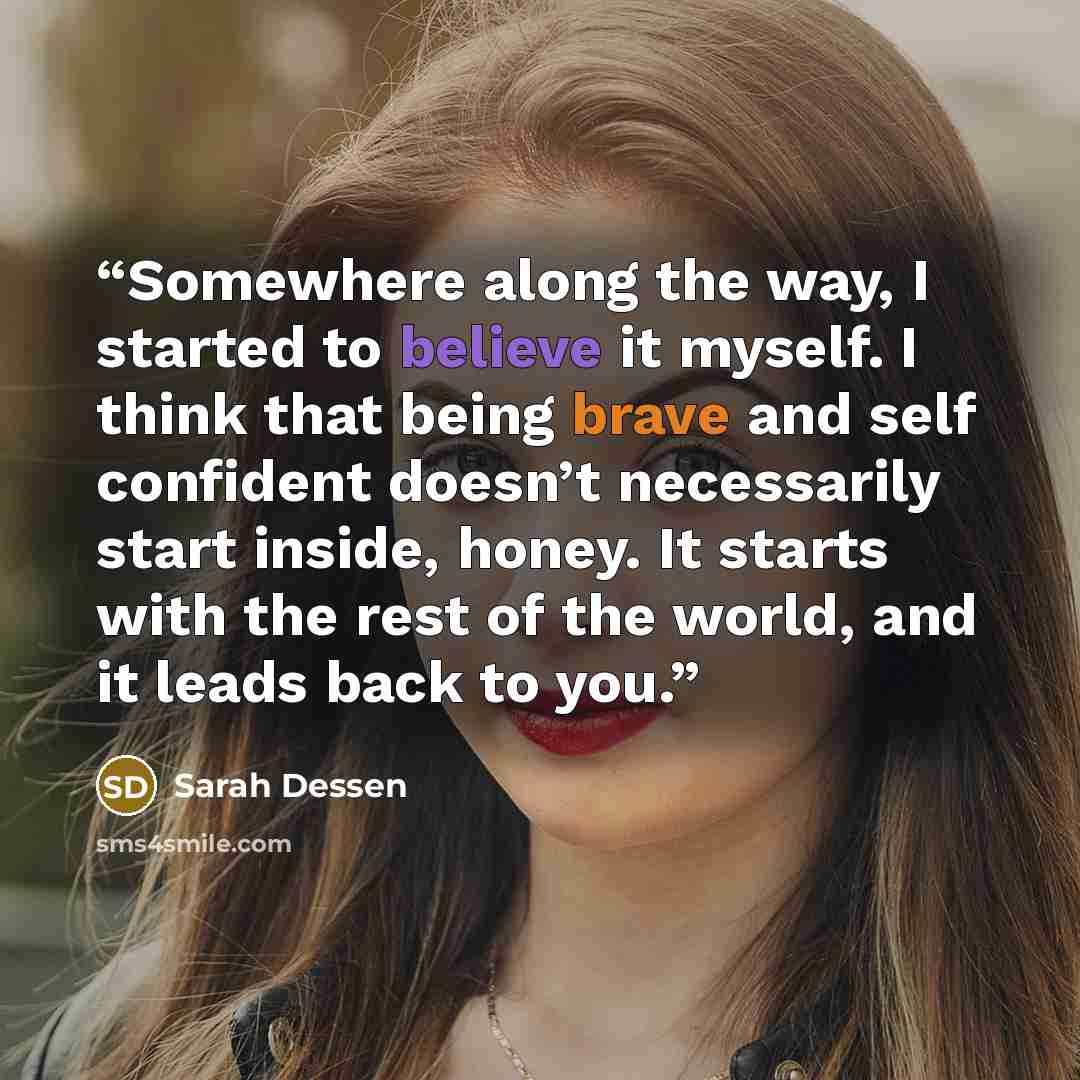 “Somewhere along the way, I started to believe it myself. I think that being brave and self confident doesn’t necessarily start inside, honey. It starts with the rest of the world, and it leads back to you.” quote by Sarah Dessen
