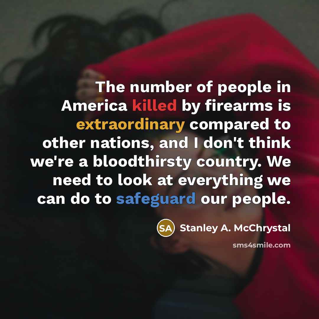 “The number of people in America killed by firearms is extraordinary compared to other nations, and I don't think we're a bloodthirsty country. We need to look at everything we can do to safeguard our people.” quote by Stanley A. McChrystal
