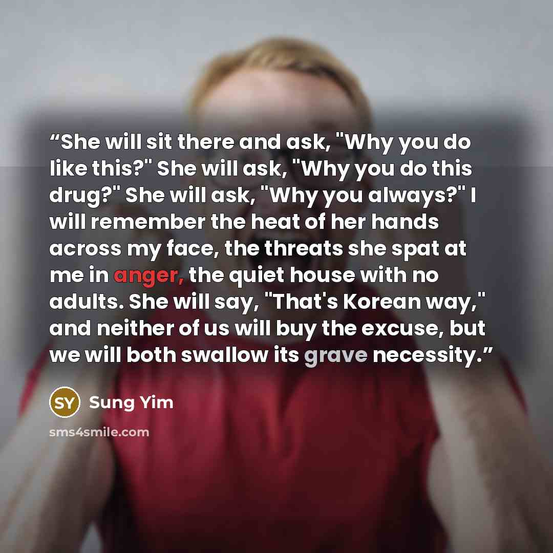 “She will sit there and ask, "Why you do like this?" She will ask, "Why you do this drug?" She will ask, "Why you always?" I will remember the heat of her hands across my face, the threats she spat at me in anger, the quiet house with no adults. She will say, "That's Korean way," and neither of us…” quote by Sung Yim