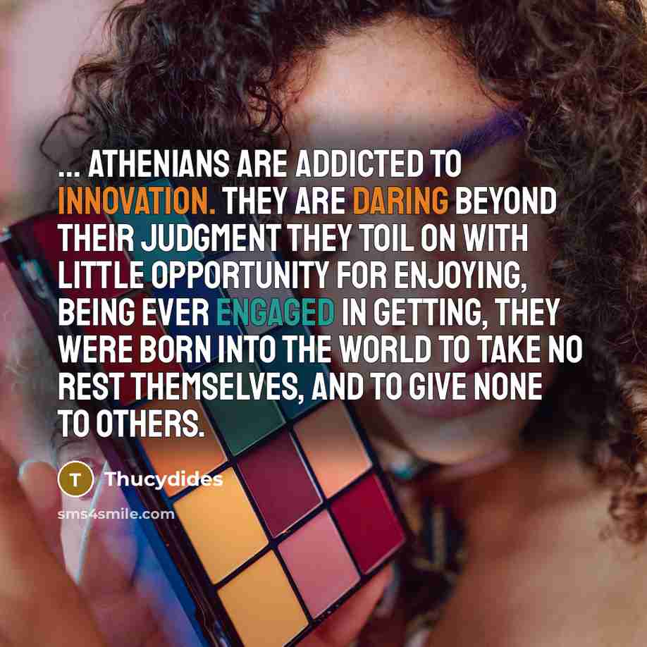 “... Athenians are addicted to innovation. They are daring beyond their judgment they toil on with little opportunity for enjoying, being ever engaged in getting, they were born into the world to take no rest themselves, and to give none to others.” quote by Thucydides