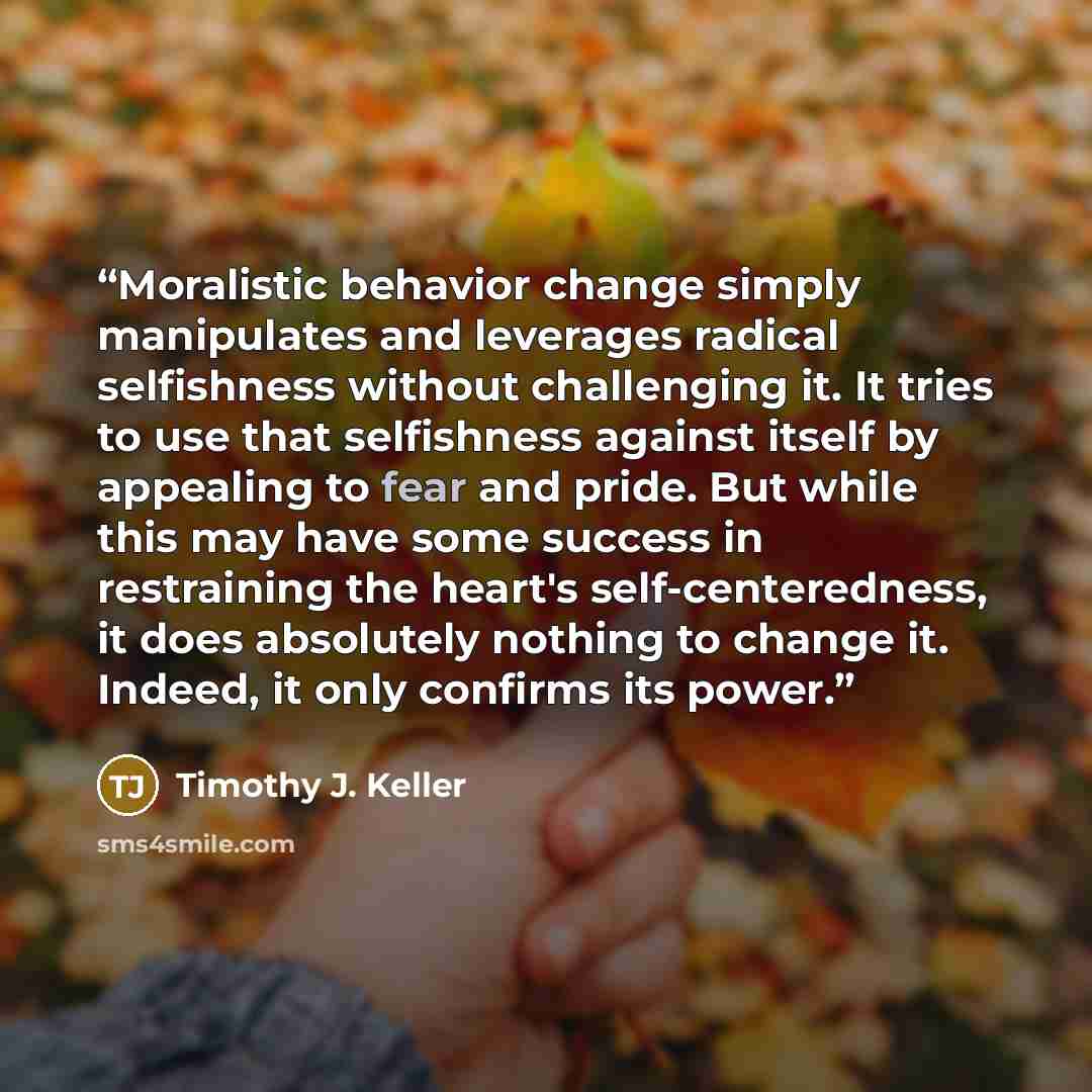 “Moralistic behavior change simply manipulates and leverages radical selfishness without challenging it. It tries to use that selfishness against itself by appealing to fear and pride. But while this may have some success in restraining the heart's self-centeredness, it does absolutely nothing to…” quote by Timothy J. Keller