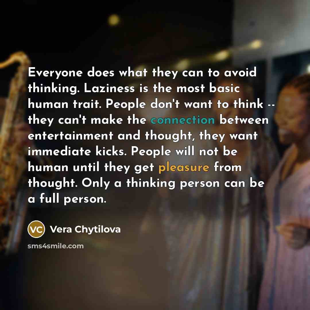 “Everyone does what they can to avoid thinking. Laziness is the most basic human trait. People don't want to think -- they can't make the connection between entertainment and thought, they want immediate kicks. People will not be human until they get pleasure from thought. Only a thinking person…” quote by Vera Chytilova