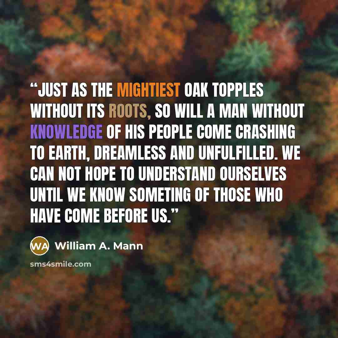 “Just as the mightiest oak topples without its roots, so will a man without knowledge of his people come crashing to earth, dreamless and unfulfilled. We can not hope to understand ourselves until we know someting of those who have come before us.” quote by William A. Mann