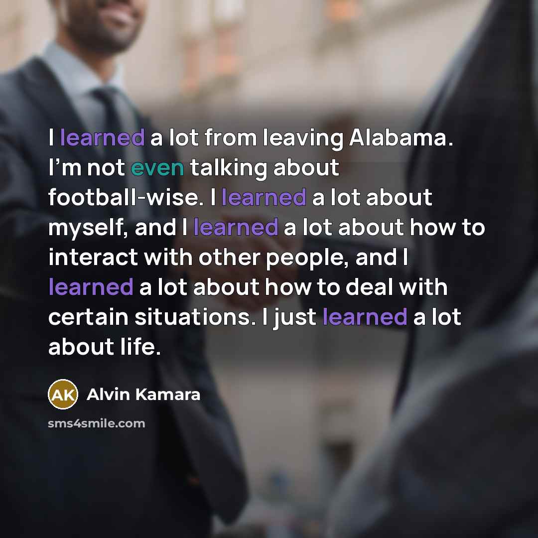 “I learned a lot from leaving Alabama. I'm not even talking about football-wise. I learned a lot about myself, and I learned a lot about how to interact with other people, and I learned a lot about how to deal with certain situations. I just learned a lot about life.” quote by Alvin Kamara