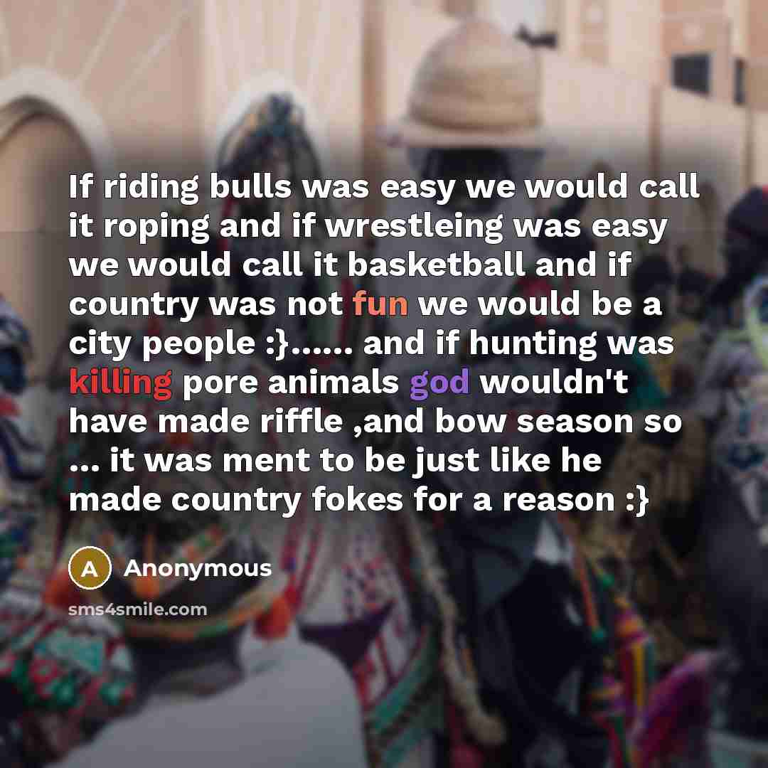 “If riding bulls was easy we would call it roping and if wrestleing was easy we would call it basketball and if country was not fun we would be a city people :}…… and if hunting was killing pore animals god wouldn't have made riffle ,and bow season so … it was ment to be just like he made country…” quote by Anonymous