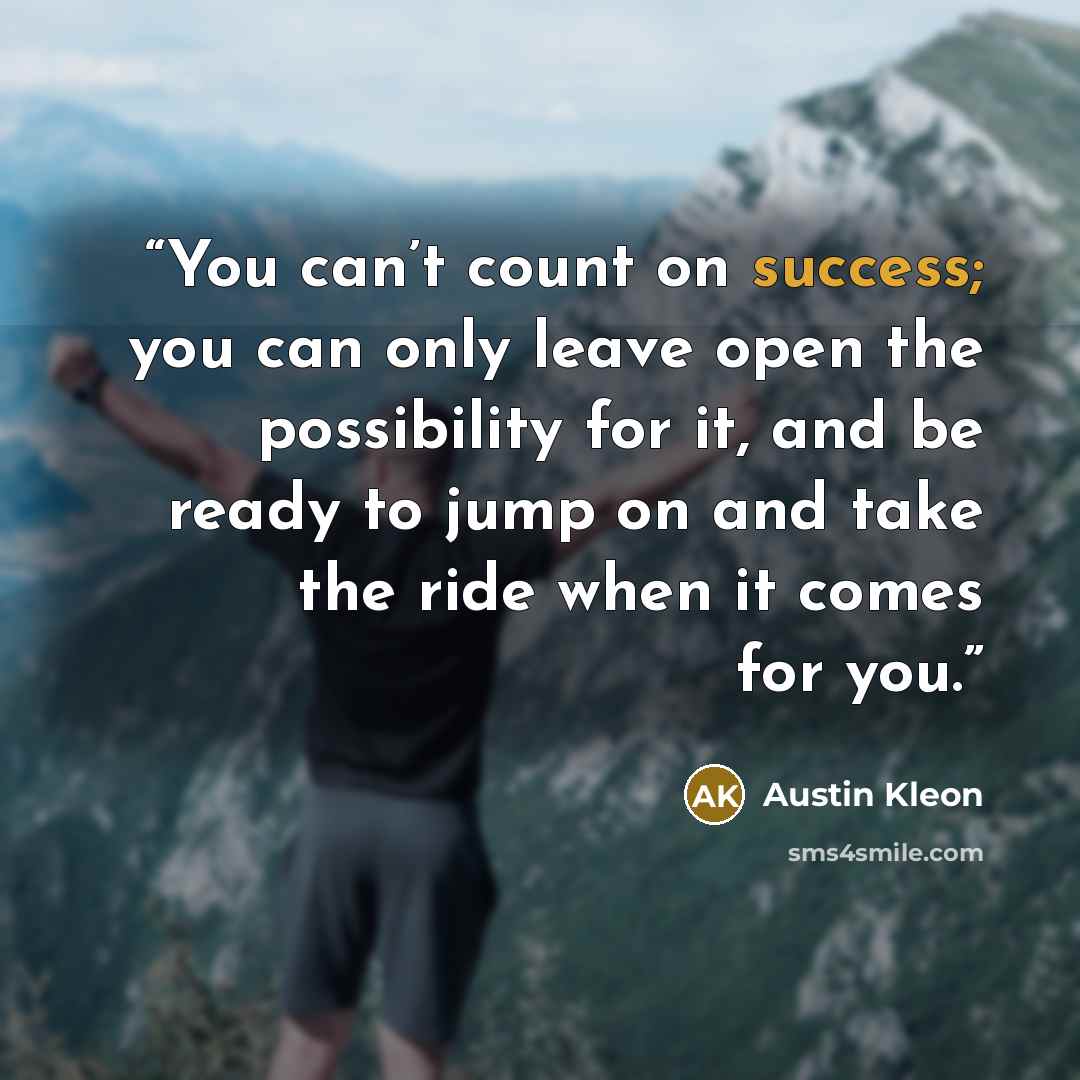 “You can’t count on success; you can only leave open the possibility for it, and be ready to jump on and take the ride when it comes for you.” quote by Austin Kleon