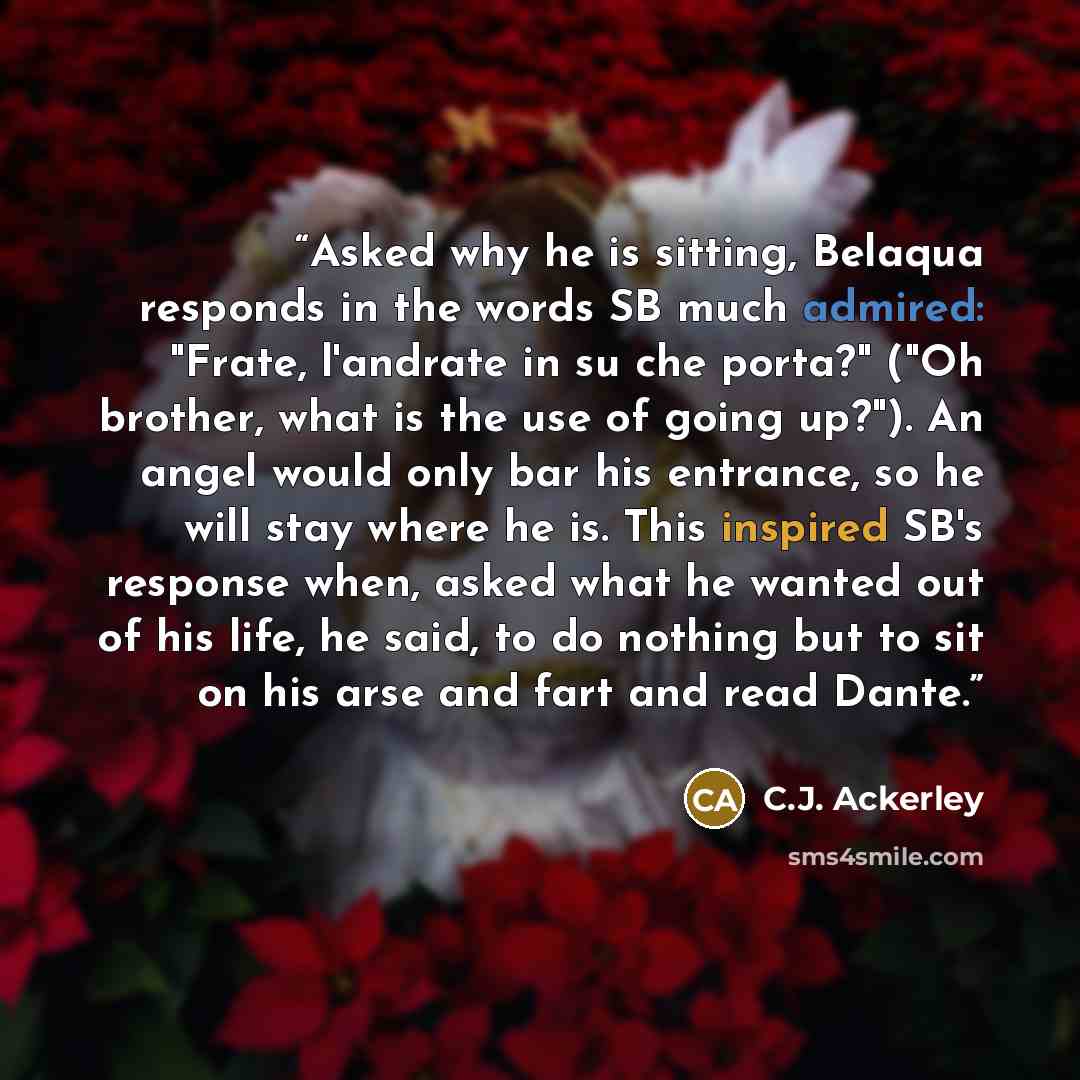 “Asked why he is sitting, Belaqua responds in the words SB much admired: "Frate, l'andrate in su che porta?" ("Oh brother, what is the use of going up?"). An angel would only bar his entrance, so he will stay where he is. This inspired SB's response when, asked what he wanted out of his life, he…” quote by C.J. Ackerley
