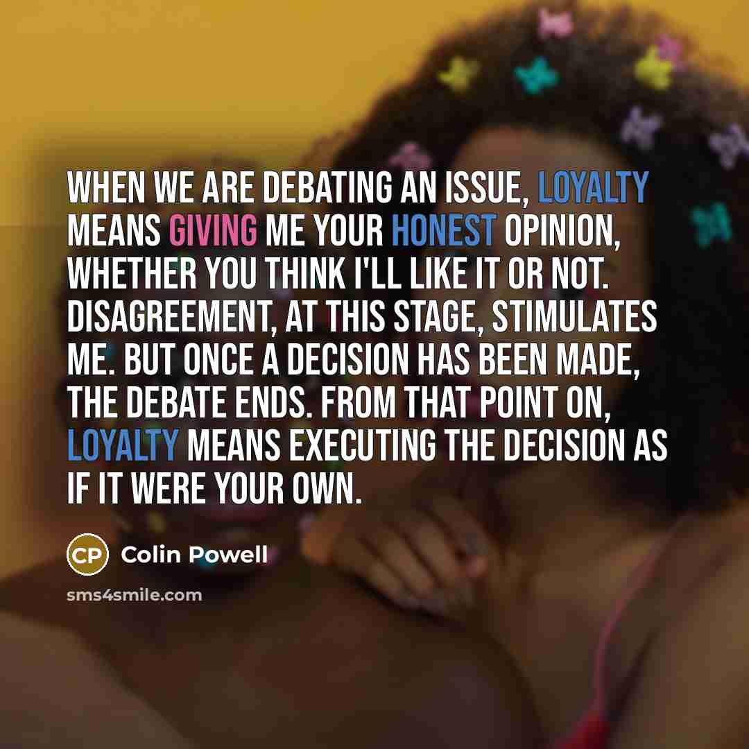 “When we are debating an issue, loyalty means giving me your honest opinion, whether you think I'll like it or not. Disagreement, at this stage, stimulates me. But once a decision has been made, the debate ends. From that point on, loyalty means executing the decision as if it were your own.” quote by Colin Powell