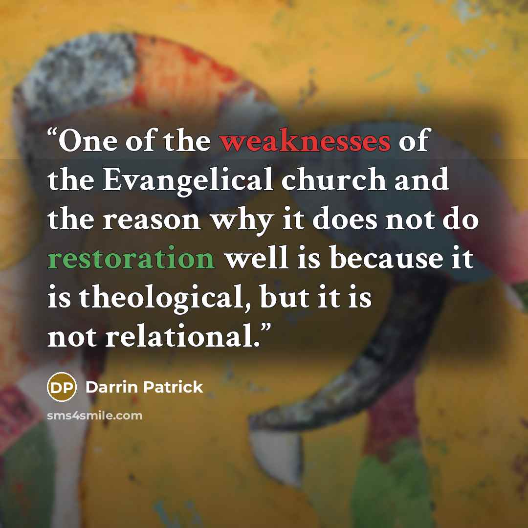 “One of the weaknesses of the Evangelical church and the reason why it does not do restoration well is because it is theological, but it is not relational.” quote by Darrin Patrick