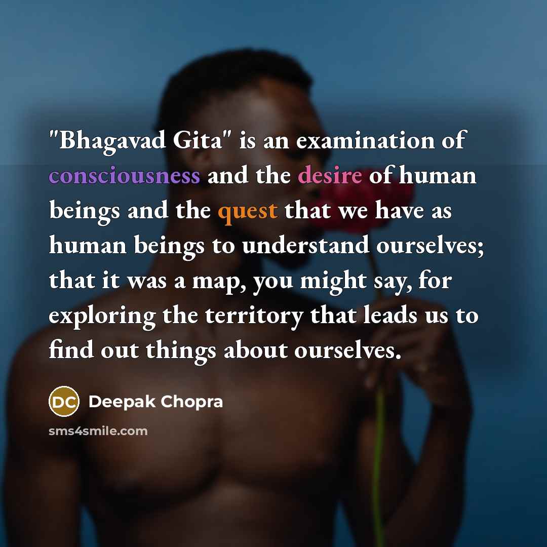 “"Bhagavad Gita" is an examination of consciousness and the desire of human beings and the quest that we have as human beings to understand ourselves; that it was a map, you might say, for exploring the territory that leads us to find out things about ourselves.” quote by Deepak Chopra
