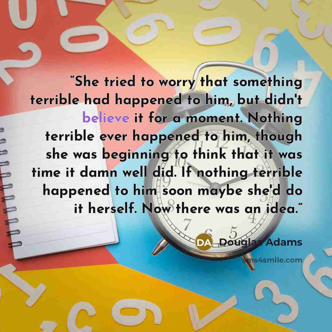 “She tried to worry that something terrible had happened to him, but didn't believe it for a moment. Nothing terrible ever happened to him, though she was beginning to think that it was time it damn well did. If nothing terrible happened to him soon maybe she'd do it herself. Now there was an idea.” quote by Douglas Adams