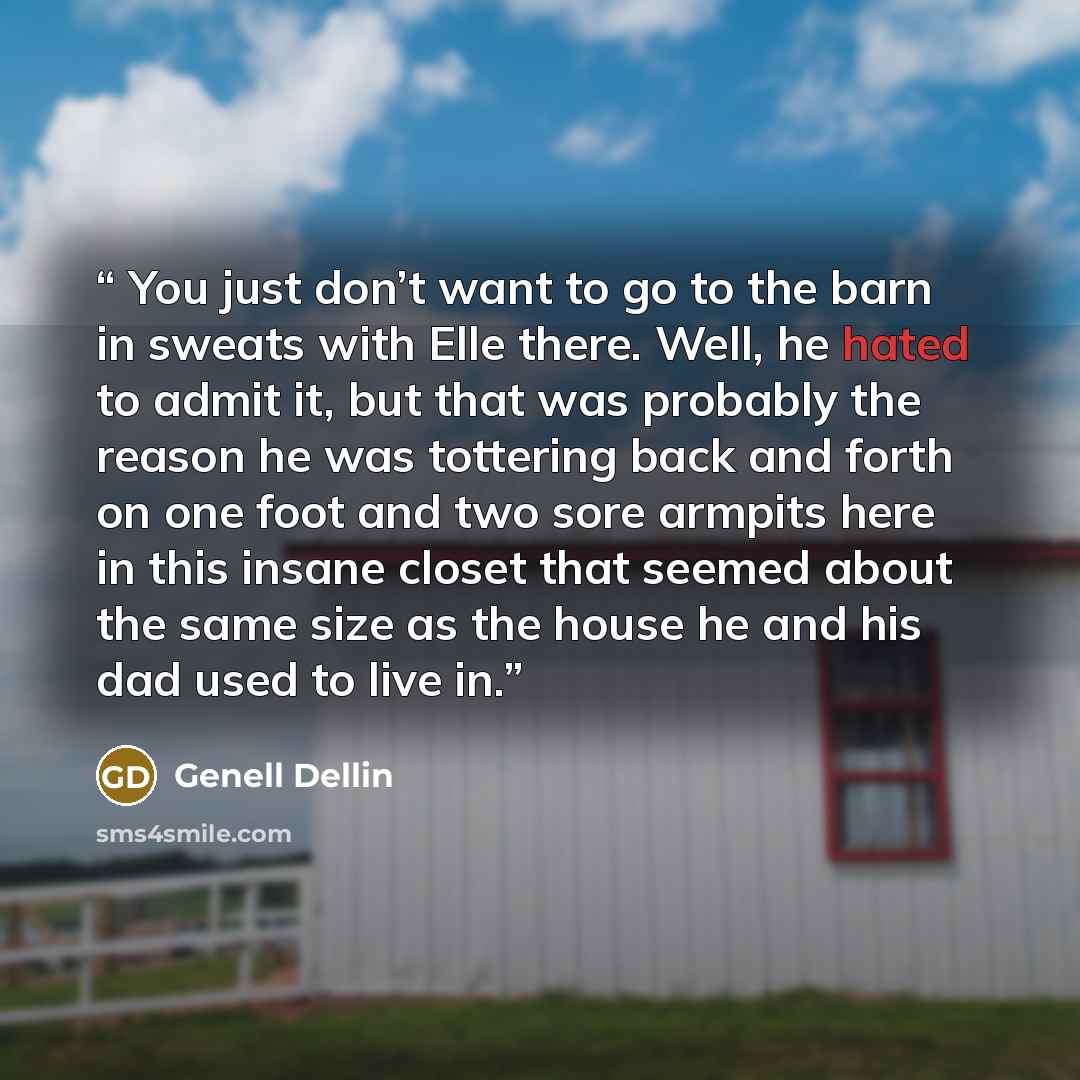 “You just don’t want to go to the barn in sweats with Elle there. Well, he hated to admit it, but that was probably the reason he was tottering back and forth on one foot and two sore armpits here in this insane closet that seemed about the same size as the house he and his dad used to live in.” quote by Genell Dellin