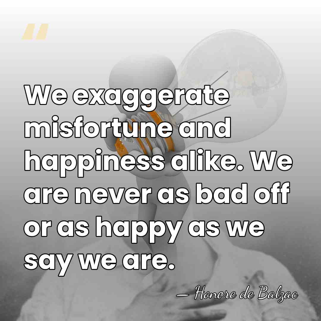 We exaggerate misfortune and happiness alike. We are never as bad off&hellip; - HonorÈ De Balzac