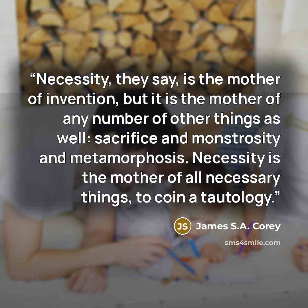 “Necessity, they say, is the mother of invention, but it is the mother of any number of other things as well: sacrifice and monstrosity and metamorphosis. Necessity is the mother of all necessary things, to coin a tautology.” quote by James S.A. Corey