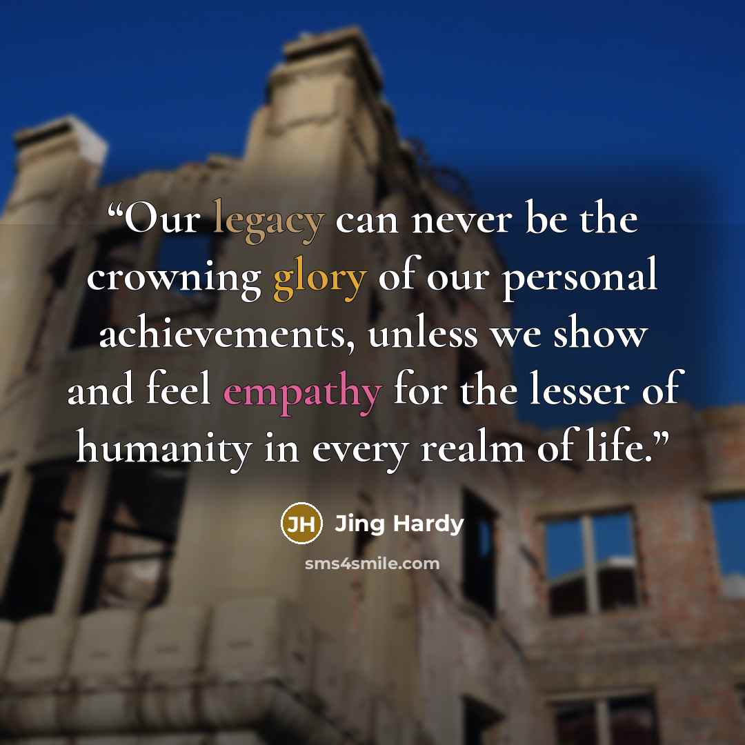 “Our legacy can never be the crowning glory of our personal achievements, unless we show and feel empathy for the lesser of humanity in every realm of life.” quote by Jing Hardy
