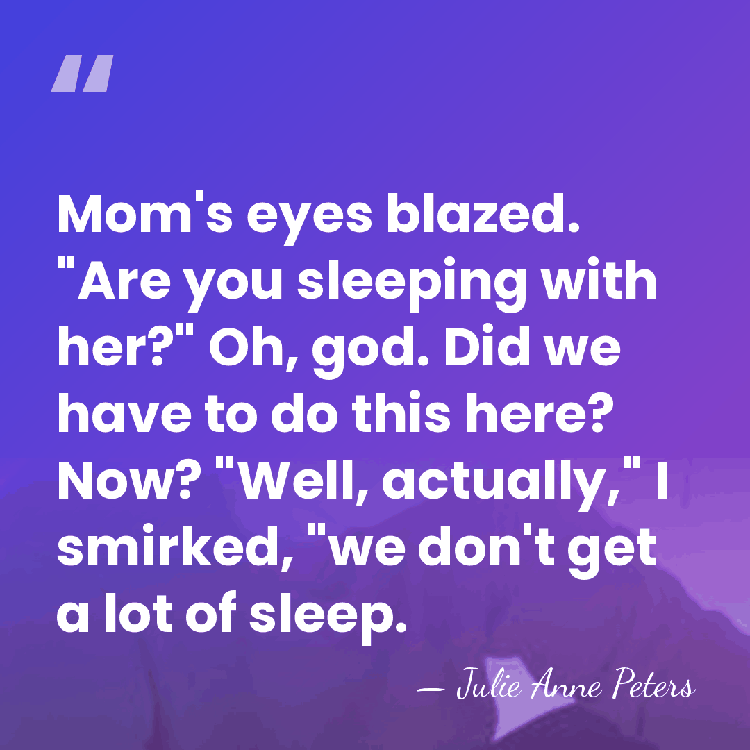 Mom's eyes blazed. "Are you sleeping with her?" Oh, god. Did we&hellip; - Julie Anne Peters