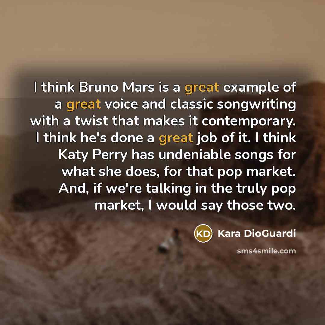 “I think Bruno Mars is a great example of a great voice and classic songwriting with a twist that makes it contemporary. I think he's done a great job of it. I think Katy Perry has undeniable songs for what she does, for that pop market. And, if we're talking in the truly pop market, I would say…” quote by Kara DioGuardi