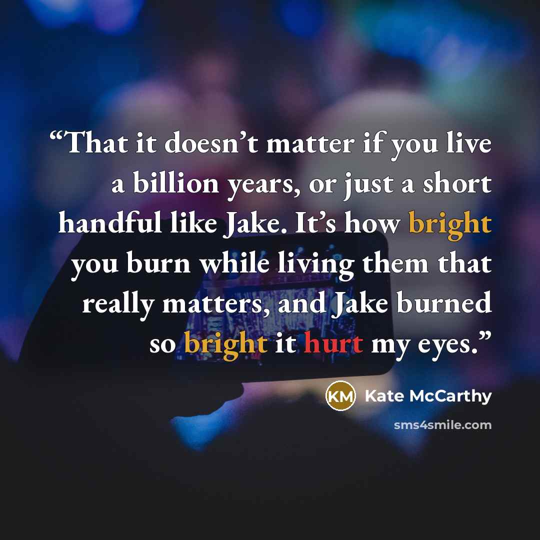 “That it doesn’t matter if you live a billion years, or just a short handful like Jake. It’s how bright you burn while living them that really matters, and Jake burned so bright it hurt my eyes.” quote by Kate McCarthy