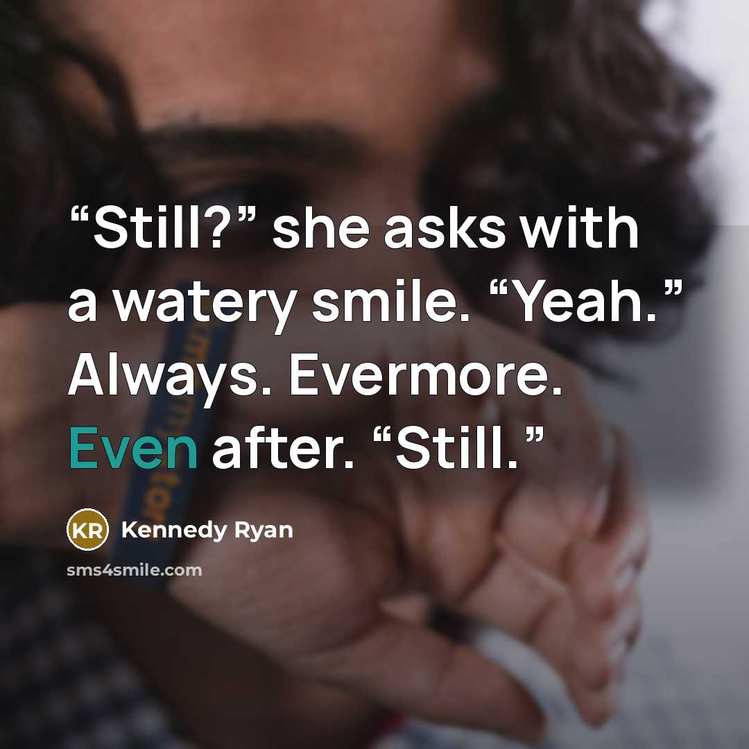 “Still?” she asks with a watery smile. “Yeah.” Always. Evermore. Even after. “Still.” quote by Kennedy Ryan
