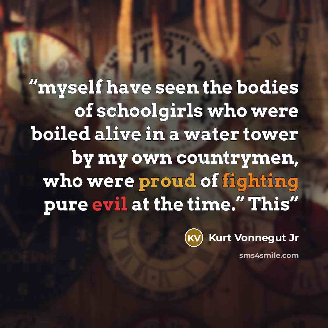 “myself have seen the bodies of schoolgirls who were boiled alive in a water tower by my own countrymen, who were proud of fighting pure evil at the time.” This” quote by Kurt Vonnegut Jr