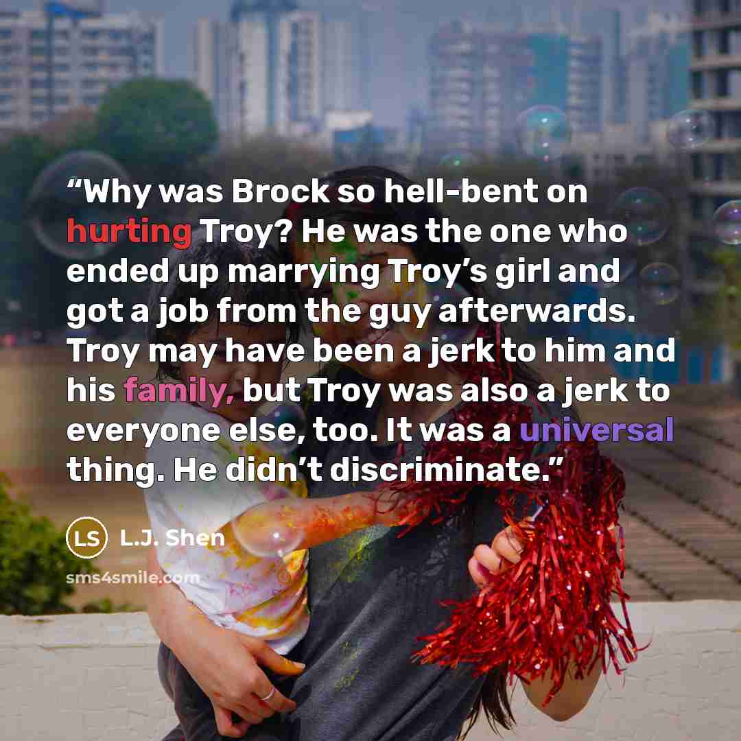 “Why was Brock so hell-bent on hurting Troy? He was the one who ended up marrying Troy’s girl and got a job from the guy afterwards. Troy may have been a jerk to him and his family, but Troy was also a jerk to everyone else, too. It was a universal thing. He didn’t discriminate.” quote by L.J. Shen