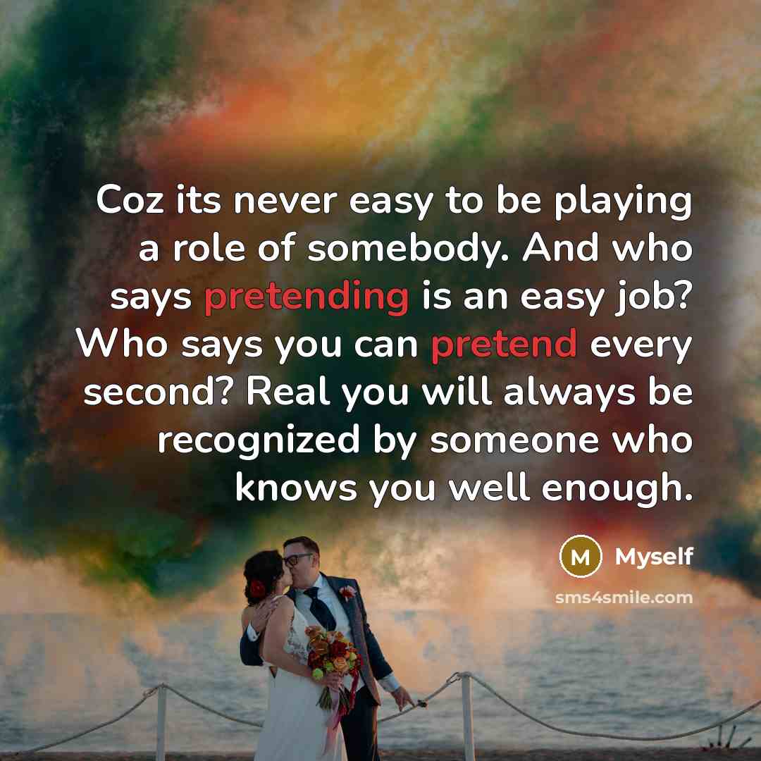 “Coz its never easy to be playing a role of somebody. And who says pretending is an easy job? Who says you can pretend every second? Real you will always be recognized by someone who knows you well enough.” quote by Myself