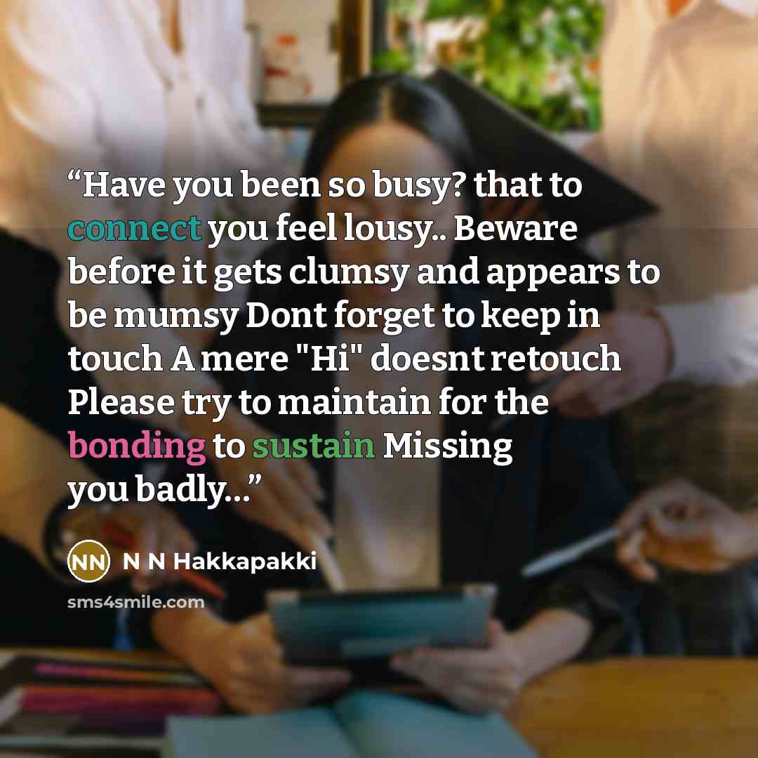 “Have you been so busy? that to connect you feel lousy.. Beware before it gets clumsy and appears to be mumsy Dont forget to keep in touch A mere "Hi" doesnt retouch Please try to maintain for the bonding to sustain Missing you badly…” quote by N N Hakkapakki